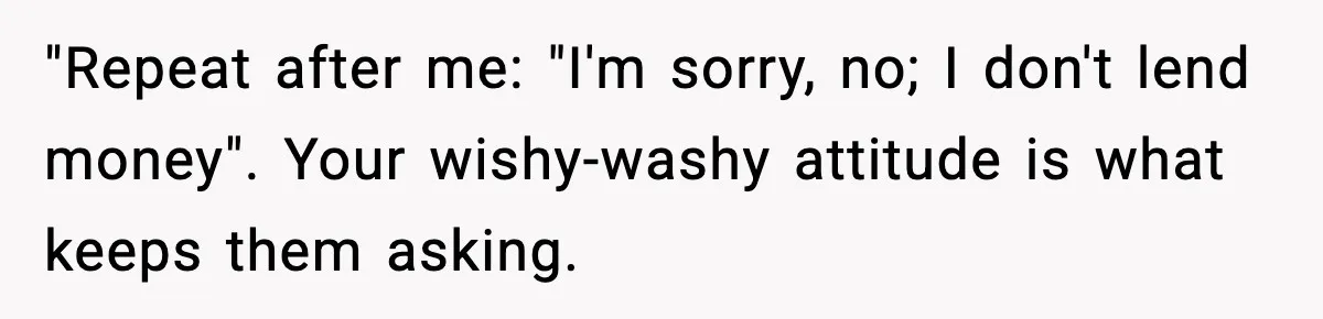 "Repeat after me: "I'm sorry, no; I don't lend money". Your wishy-washy attitude is what keeps them asking.