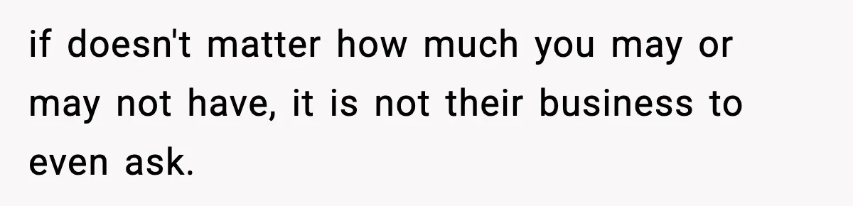 if doesn't matter how much you may or may not have, it is not their business to even ask.