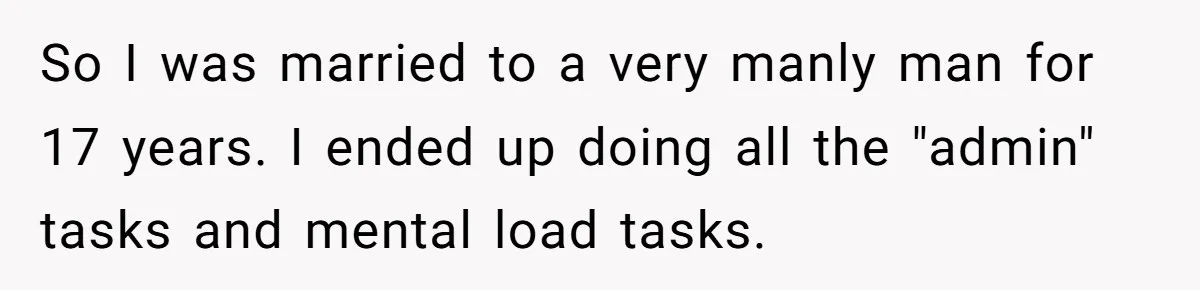 She Did His "Admin" For 17 Years; Her Revenge Came 5 Years After Divorce So I was married to a very manly man for 17 years. I ended up doing all the "admin" tasks and mental load tasks.