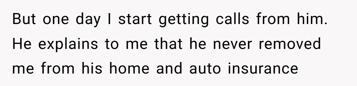 She Did His "Admin" For 17 Years; Her Revenge Came 5 Years After Divorce But one day I start getting calls from him. He explains to me that he never removed me from his home and auto insurance