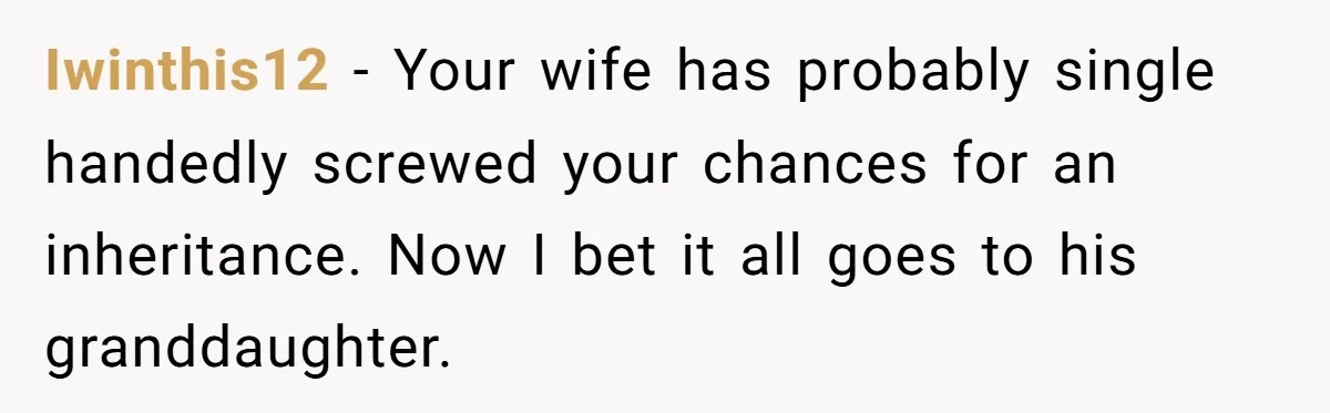 Iwinthis12 − Your wife has probably single handedly screwed your chances for an inheritance. Now I bet it all goes to his granddaughter.