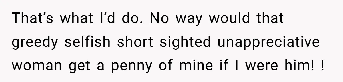 That’s what I’d do. No way would that greedy selfish short sighted unappreciative woman get a penny of mine if I were him! !