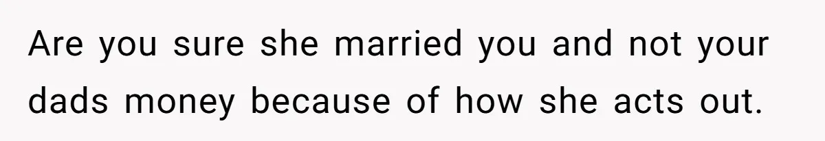 Are you sure she married you and not your dads money because of how she acts out.