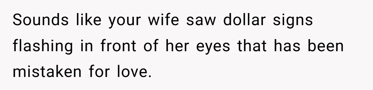 Sounds like your wife saw dollar signs flashing in front of her eyes that has been mistaken for love.