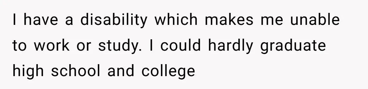 I have a disability which makes me unable to work or study. I could hardly graduate high school and college