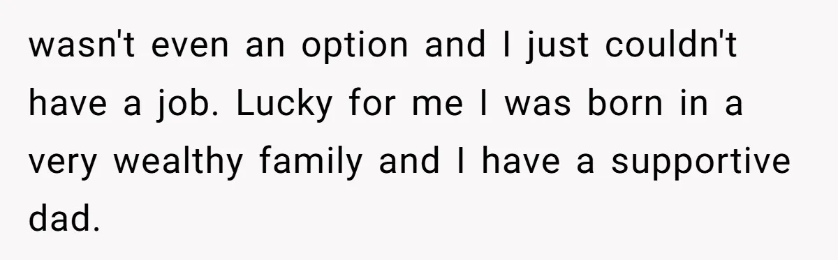 wasn't even an option and I just couldn't have a job. Lucky for me I was born in a very wealthy family and I have a supportive dad.