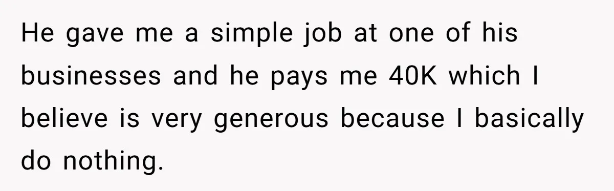 He gave me a simple job at one of his businesses and he pays me 40K which I believe is very generous because I basically do nothing.