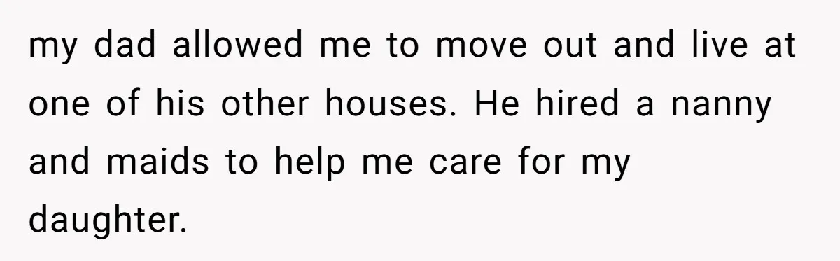 my dad allowed me to move out and live at one of his other houses. He hired a nanny and maids to help me care for my daughter.