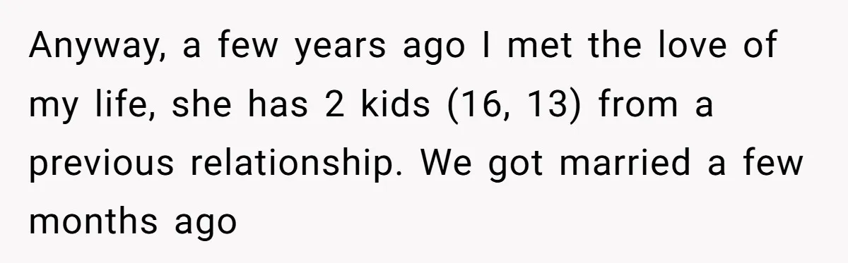Anyway, a few years ago I met the love of my life, she has 2 kids (16, 13) from a previous relationship. We got married a few months ago