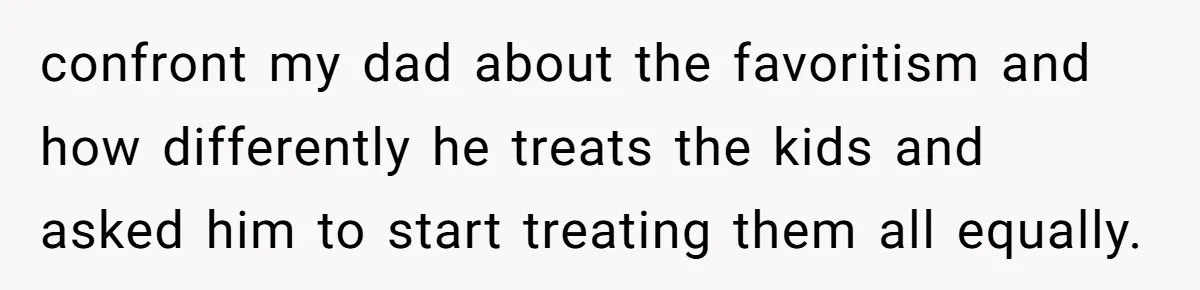 confront my dad about the favoritism and how differently he treats the kids and asked him to start treating them all equally.