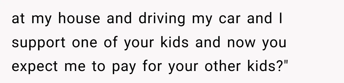 at my house and driving my car and I support one of your kids and now you expect me to pay for your other kids?"