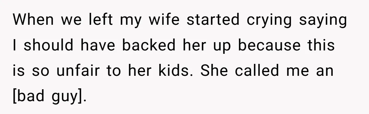 When we left my wife started crying saying I should have backed her up because this is so unfair to her kids. She called me an [bad guy].