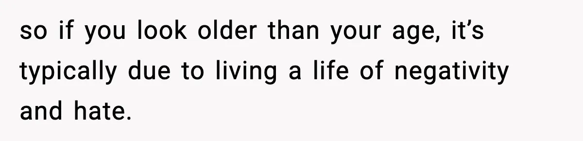 so if you look older than your age, it’s typically due to living a life of negativity and hate.