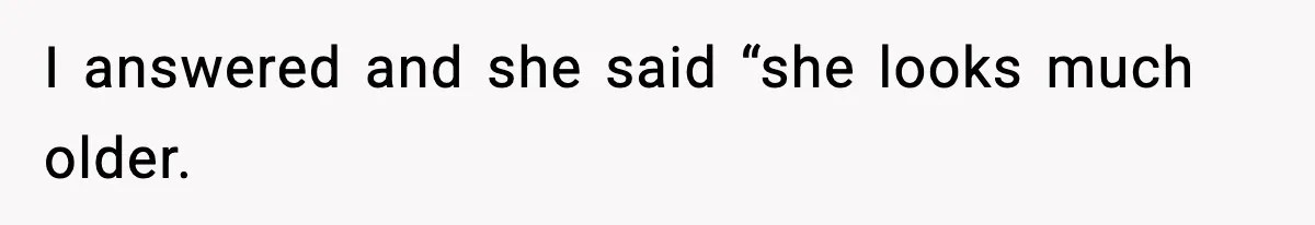 I answered and she said “she looks much older.