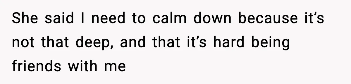 She said I need to calm down because it’s not that deep, and that it’s hard being friends with me