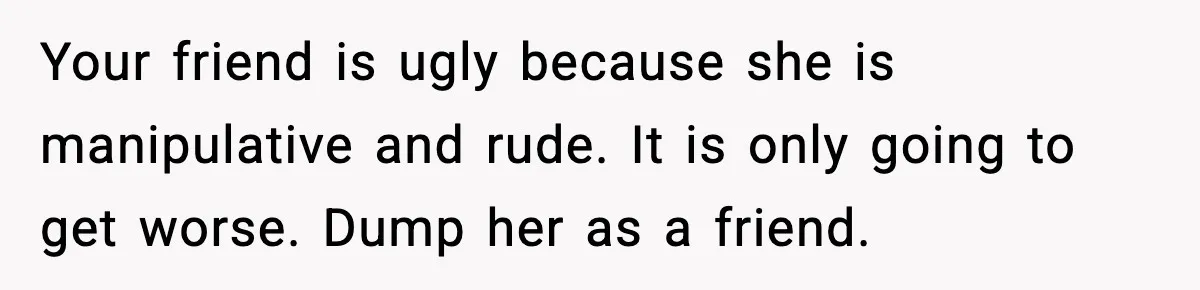 Your friend is ugly because she is manipulative and rude. It is only going to get worse. Dump her as a friend.