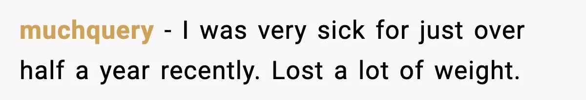 muchquery − I was very sick for just over half a year recently. Lost a lot of weight.