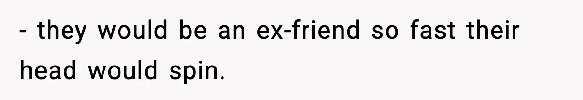 - they would be an ex-friend so fast their head would spin.