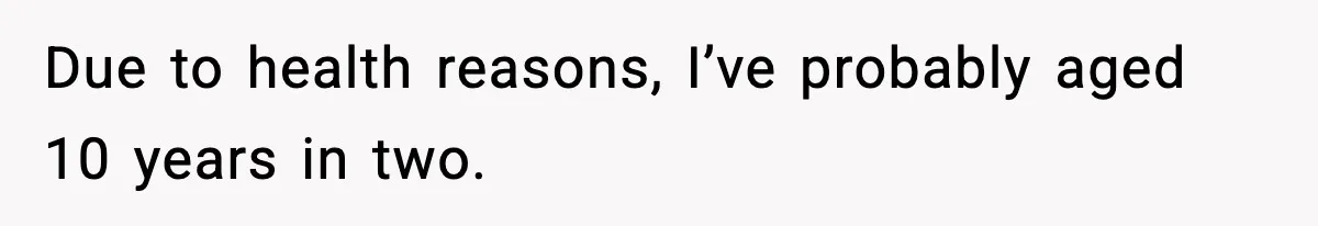 Due to health reasons, I’ve probably aged 10 years in two.