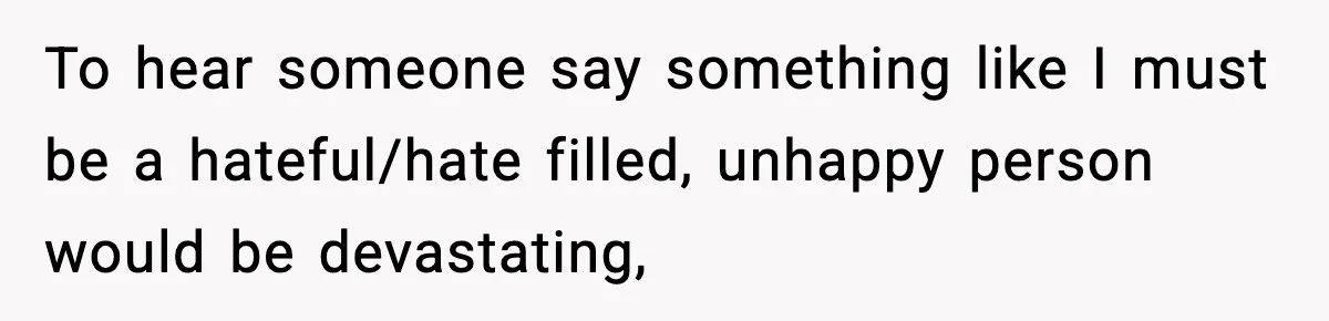 To hear someone say something like I must be a hateful/hate filled, unhappy person would be devastating,