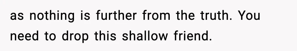 as nothing is further from the truth. You need to drop this shallow friend.