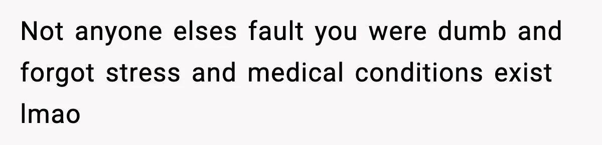 Not anyone elses fault you were dumb and forgot stress and medical conditions exist lmao