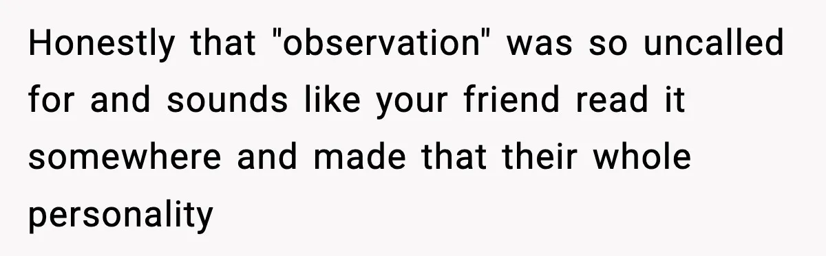 Honestly that "observation" was so uncalled for and sounds like your friend read it somewhere and made that their whole personality