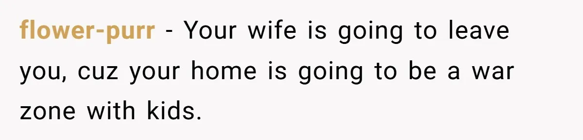 flower-purr − Your wife is going to leave you, cuz your home is going to be a war zone with kids.