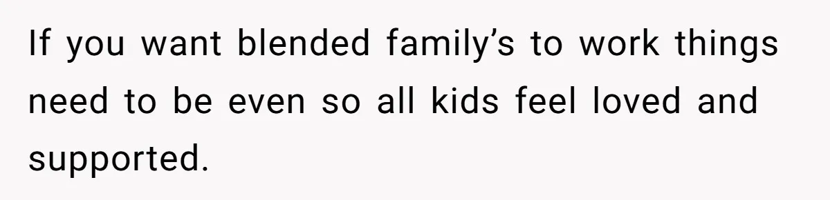 If you want blended family’s to work things need to be even so all kids feel loved and supported.
