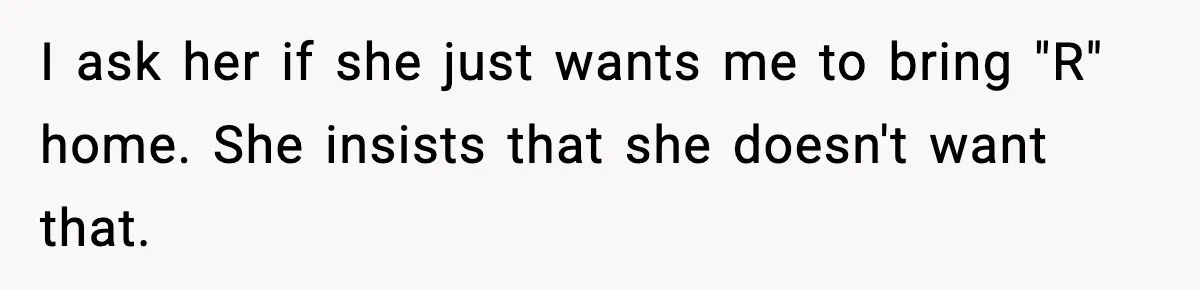 I ask her if she just wants me to bring "R" home. She insists that she doesn't want that.