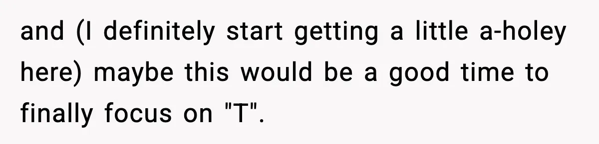 and (I definitely start getting a little a-holey here) maybe this would be a good time to finally focus on "T".