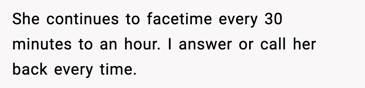 She continues to facetime every 30 minutes to an hour. I answer or call her back every time.