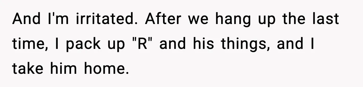 And I'm irritated. After we hang up the last time, I pack up "R" and his things, and I take him home.