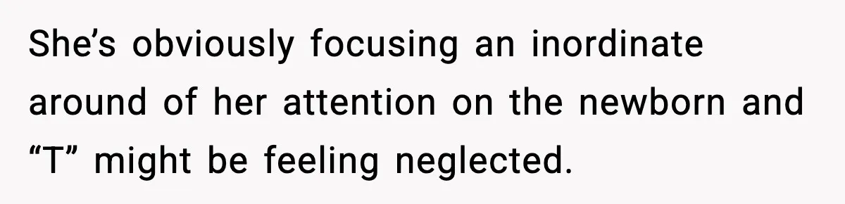She’s obviously focusing an inordinate around of her attention on the newborn and “T” might be feeling neglected.