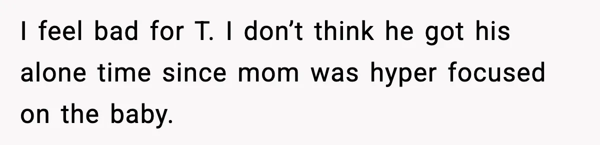 I feel bad for T. I don’t think he got his alone time since mom was hyper focused on the baby.