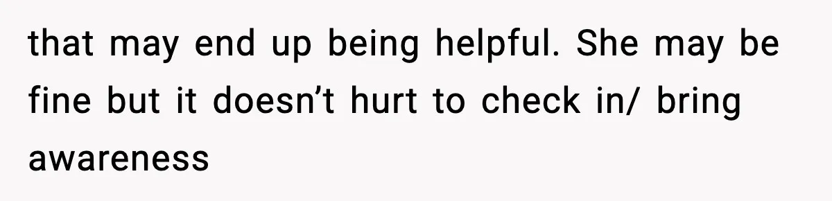 that may end up being helpful. She may be fine but it doesn’t hurt to check in/ bring awareness