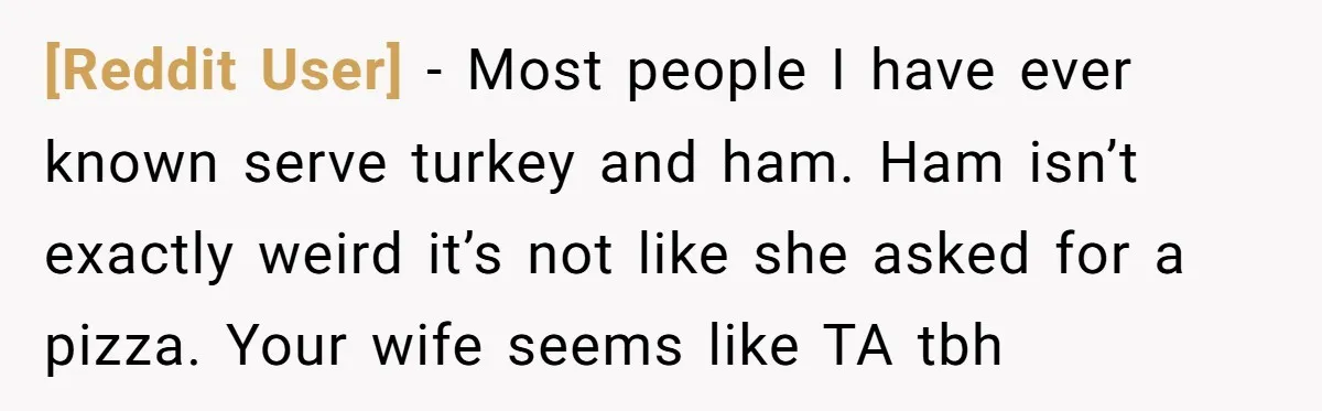 [Reddit User] - Most people I have ever known serve turkey and ham. Ham isn’t exactly weird it’s not like she asked for a pizza. Your wife seems like TA...