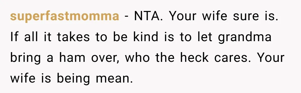 superfastmomma - NTA. Your wife sure is. If all it takes to be kind is to let grandma bring a ham over, who the heck cares. Your wife is being...