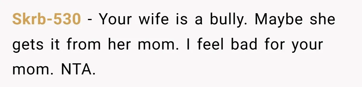 Skrb-530 - Your wife is a bully. Maybe she gets it from her mom. I feel bad for your mom. NTA.