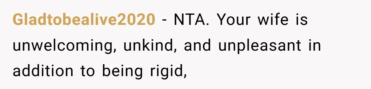 Gladtobealive2020 - NTA. Your wife is unwelcoming, unkind, and unpleasant in addition to being rigid,
