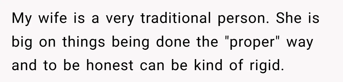 My wife is a very traditional person. She is big on things being done the "proper" way and to be honest can be kind of rigid.