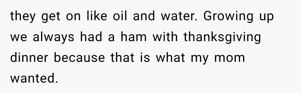 they get on like oil and water. Growing up we always had a ham with thanksgiving dinner because that is what my mom wanted.