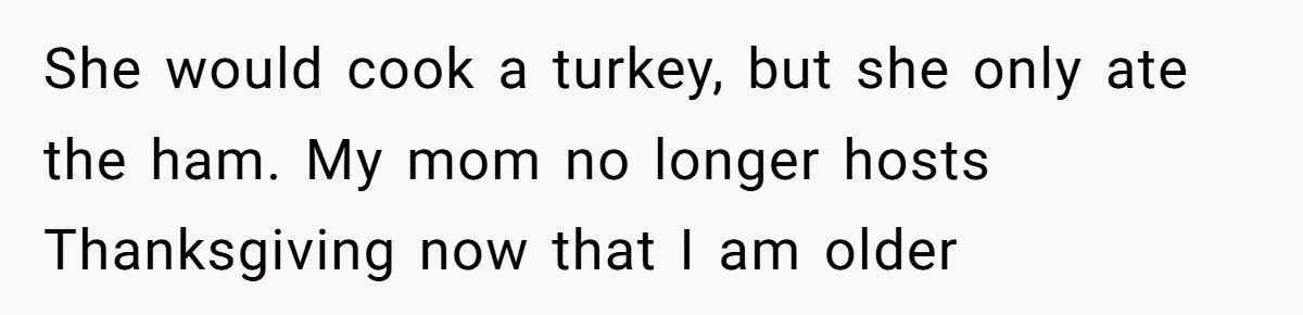 She would cook a turkey, but she only ate the ham. My mom no longer hosts Thanksgiving now that I am older