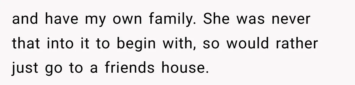 and have my own family. She was never that into it to begin with, so would rather just go to a friends house.
