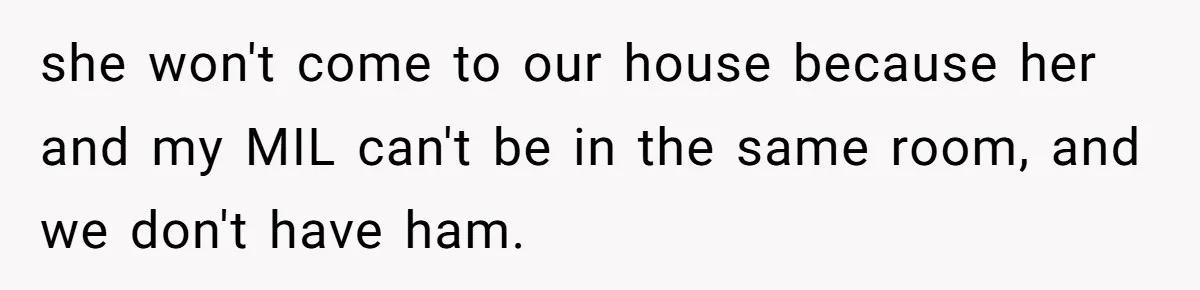 she won't come to our house because her and my MIL can't be in the same room, and we don't have ham.
