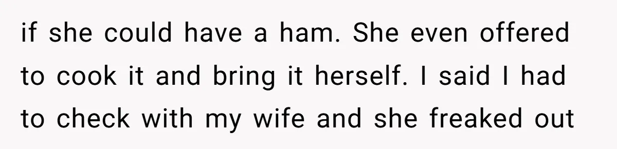if she could have a ham. She even offered to cook it and bring it herself. I said I had to check with my wife and she freaked out