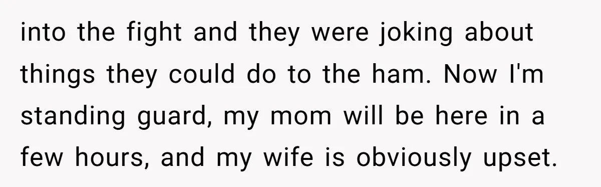into the fight and they were joking about things they could do to the ham. Now I'm standing guard, my mom will be here in a few hours, and my...