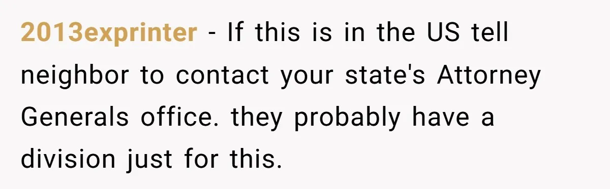 2013exprinter - If this is in the US tell neighbor to contact your state's Attorney Generals office. they probably have a division just for this.