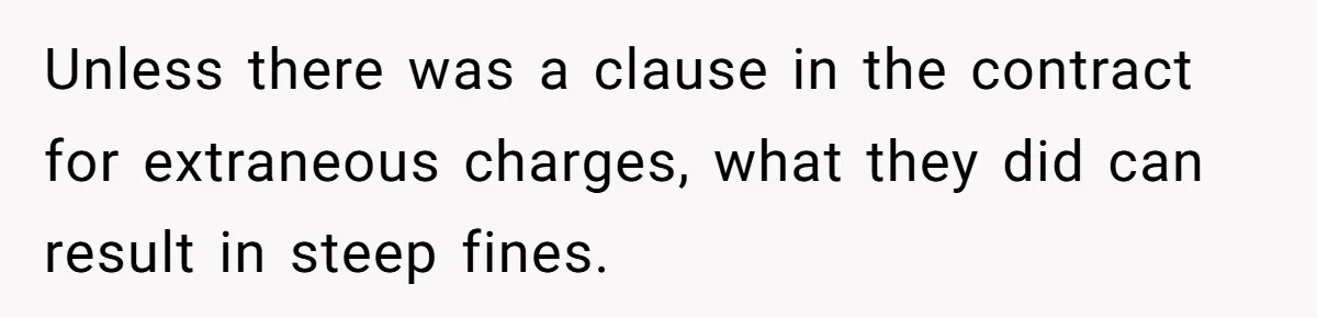 Unless there was a clause in the contract for extraneous charges, what they did can result in steep fines.