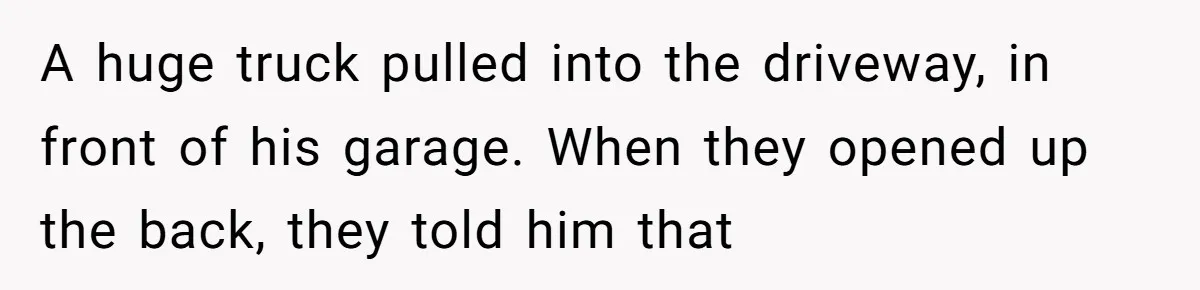 A huge truck pulled into the driveway, in front of his garage. When they opened up the back, they told him that
